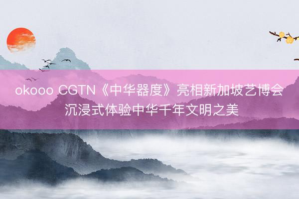 okooo CGTN《中华器度》亮相新加坡艺博会 沉浸式体验中华千年文明之美