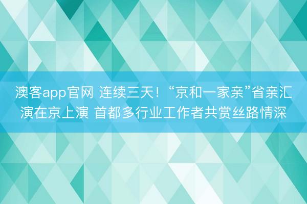 澳客app官网 连续三天！“京和一家亲”省亲汇演在京上演 首都多行业工作者共赏丝路情深