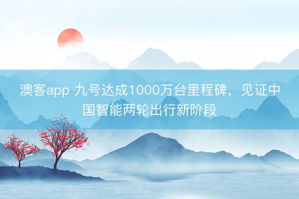 澳客app 九号达成1000万台里程碑，见证中国智能两轮出行新阶段