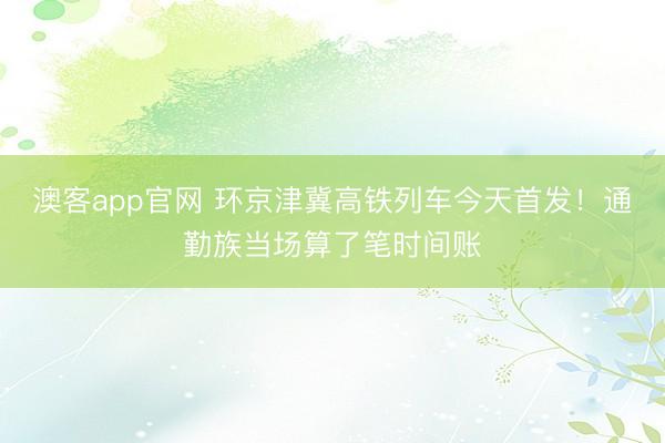 澳客app官网 环京津冀高铁列车今天首发！通勤族当场算了笔时间账