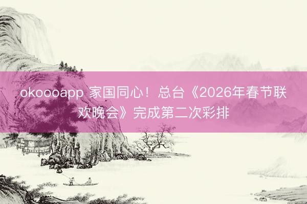 okoooapp 家国同心！总台《2026年春节联欢晚会》完成第二次彩排