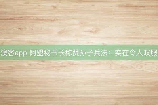 澳客app 阿盟秘书长称赞孙子兵法：实在令人叹服