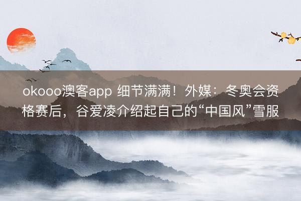okooo澳客app 细节满满！外媒：冬奥会资格赛后，谷爱凌介绍起自己的“中国风”雪服