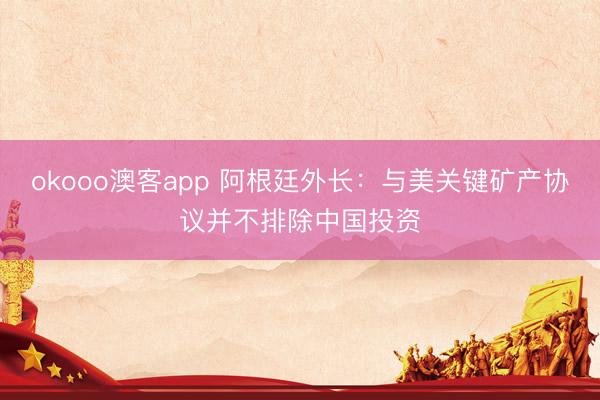 okooo澳客app 阿根廷外长：与美关键矿产协议并不排除中国投资