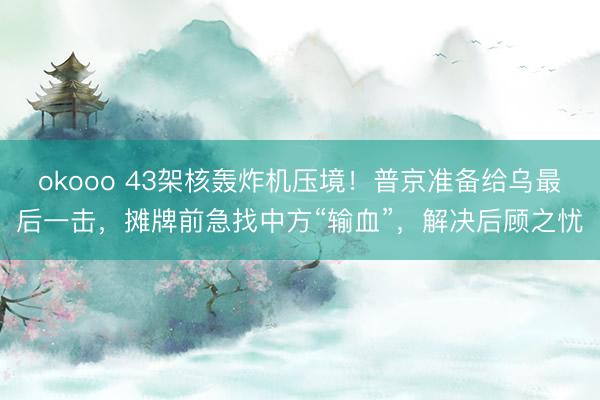 okooo 43架核轰炸机压境！普京准备给乌最后一击，摊牌前急找中方“输血”，解决后顾之忧