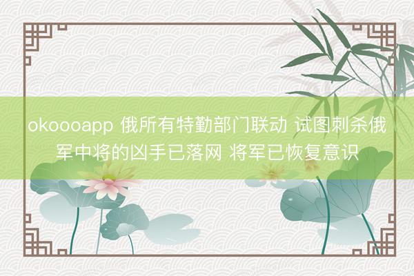 okoooapp 俄所有特勤部门联动 试图刺杀俄军中将的凶手已落网 将军已恢复意识