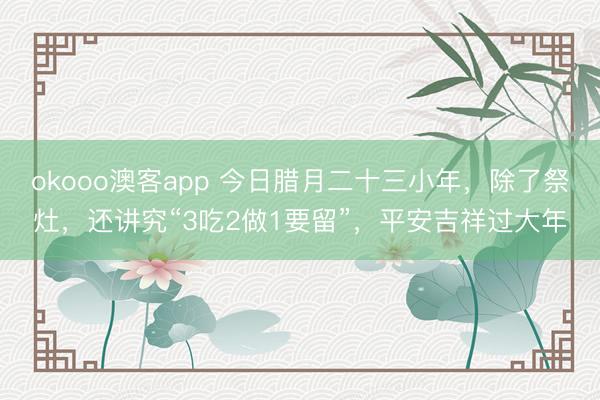 okooo澳客app 今日腊月二十三小年，除了祭灶，还讲究“3吃2做1要留”，平安吉祥过大年