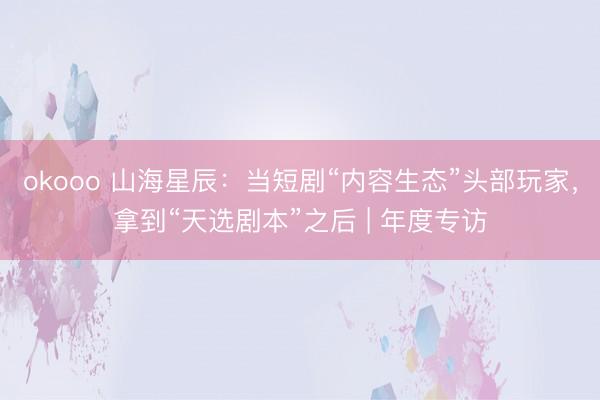 okooo 山海星辰：当短剧“内容生态”头部玩家，拿到“天选剧本”之后 | 年度专访