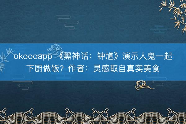 okoooapp 《黑神话:钟馗》演示人鬼一起下厨做饭?作者:灵感取自真实美食