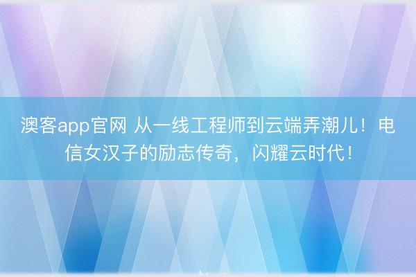 澳客app官网 从一线工程师到云端弄潮儿!电信女汉子的励志传奇,闪耀云时代!