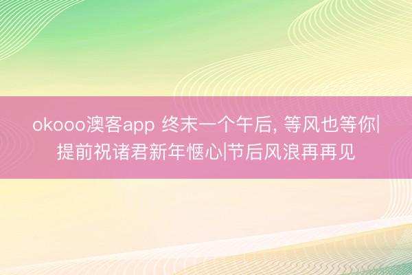 okooo澳客app 终末一个午后, 等风也等你|提前祝诸君新年惬心|节后风浪再再见
