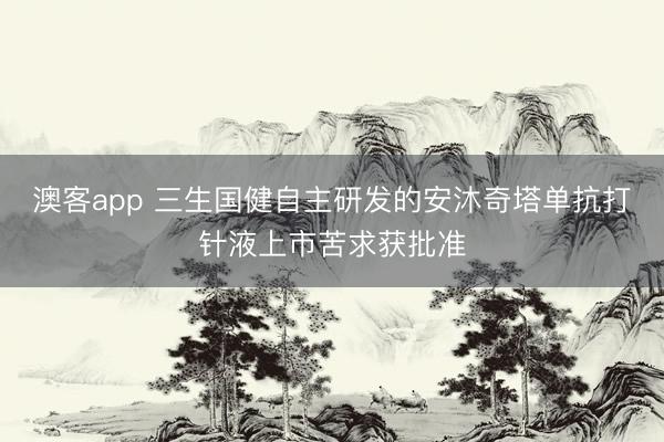澳客app 三生国健自主研发的安沐奇塔单抗打针液上市苦求获批准
