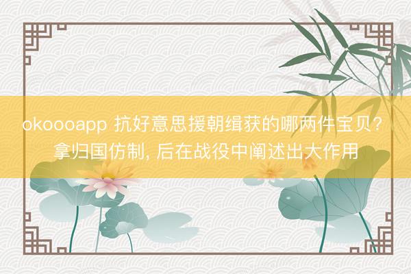 okoooapp 抗好意思援朝缉获的哪两件宝贝? 拿归国仿制, 后在战役中阐述出大作用