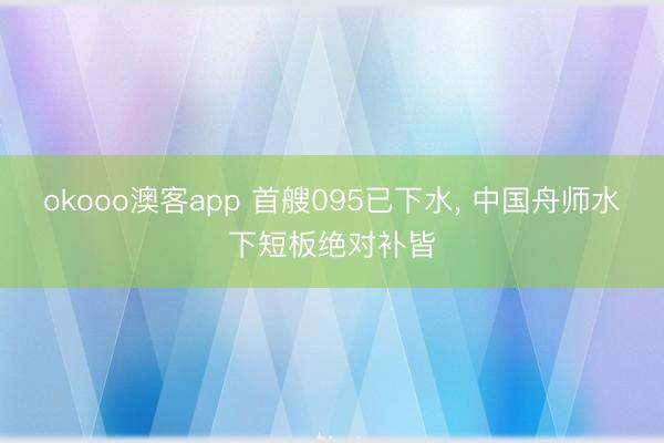 okooo澳客app 首艘095已下水, 中国舟师水下短板绝对补皆