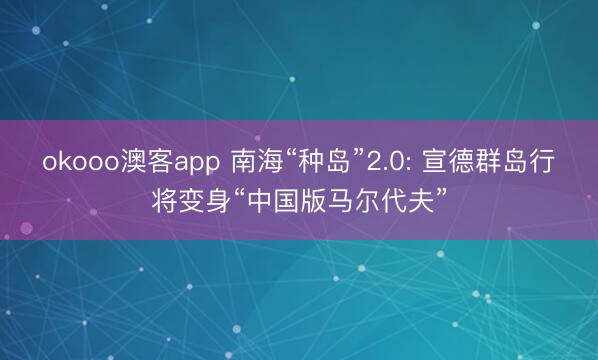okooo澳客app 南海“种岛”2.0: 宣德群岛行将变身“中国版马尔代夫”