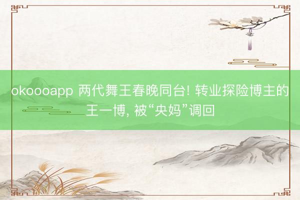 okoooapp 两代舞王春晚同台! 转业探险博主的王一博, 被“央妈”调回