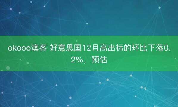 okooo澳客 好意思国12月高出标的环比下落0.2%，预估