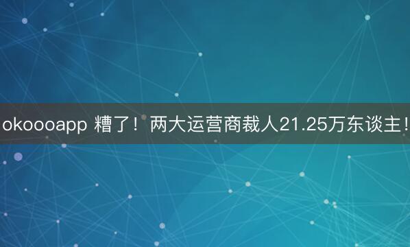 okoooapp 糟了！两大运营商裁人21.25万东谈主！