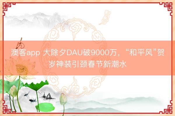 澳客app 大除夕DAU破9000万,“和平风”贺岁神装引颈春节新潮水