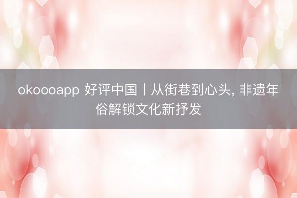 okoooapp 好评中国丨从街巷到心头, 非遗年俗解锁文化新抒发