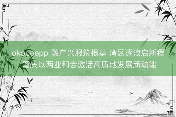 okoooapp 融产兴服筑根基 湾区逐浪启新程 肇庆以两业和会激活高质地发展新动能