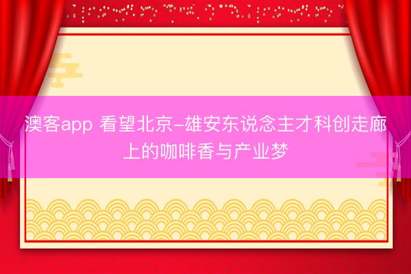 澳客app 看望北京-雄安东说念主才科创走廊上的咖啡香与产业梦