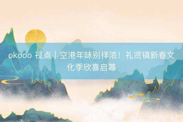 okooo 视点｜空港年味别样浓！礼贤镇新春文化季欣喜启幕