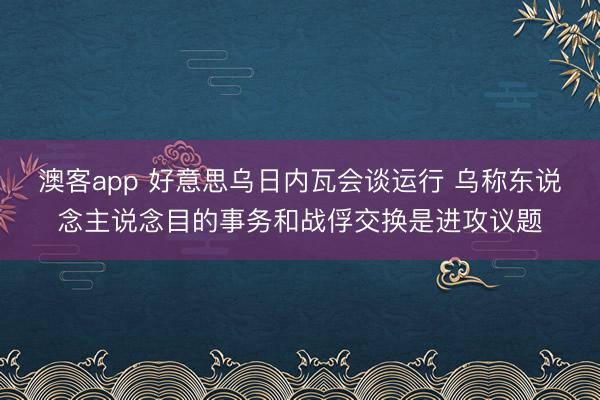 澳客app 好意思乌日内瓦会谈运行 乌称东说念主说念目的事务和战俘交换是进攻议题