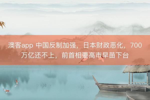 澳客app 中国反制加强,日本财政恶化,700万亿还不上,前首相要高市早苗下台