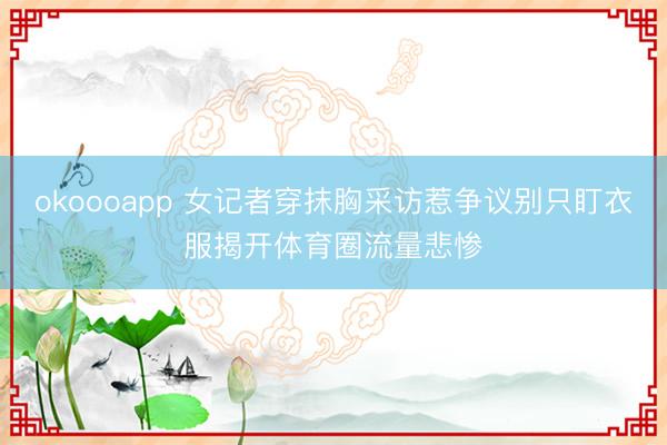 okoooapp 女记者穿抹胸采访惹争议别只盯衣服揭开体育圈流量悲惨