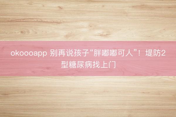 okoooapp 别再说孩子“胖嘟嘟可人”！堤防2型糖尿病找上门