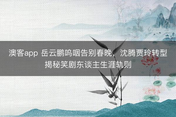 澳客app 岳云鹏呜咽告别春晚，沈腾贾玲转型揭秘笑剧东谈主生涯轨则