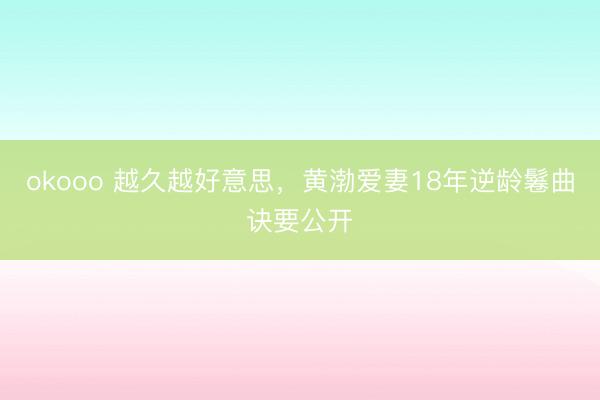 okooo 越久越好意思，黄渤爱妻18年逆龄鬈曲诀要公开