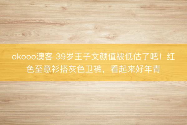 okooo澳客 39岁王子文颜值被低估了吧！红色至意衫搭灰色卫裤，看起来好年青