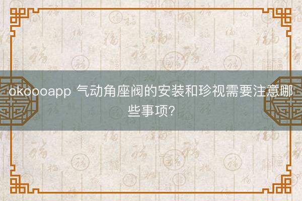 okoooapp 气动角座阀的安装和珍视需要注意哪些事项?