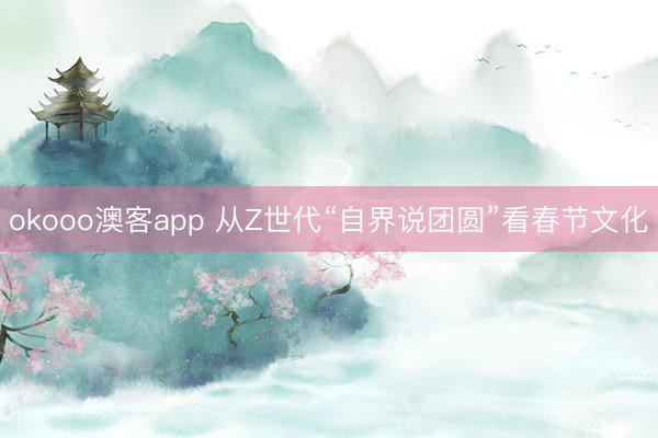 okooo澳客app 从Z世代“自界说团圆”看春节文化