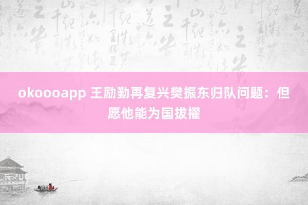 okoooapp 王励勤再复兴樊振东归队问题：但愿他能为国拔擢
