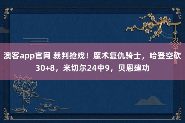 澳客app官网 裁判抢戏！魔术复仇骑士，哈登空砍30+8，米切尔24中9，贝恩建功