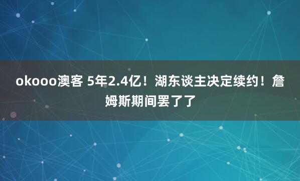 okooo澳客 5年2.4亿！湖东谈主决定续约！詹姆斯期间罢了了