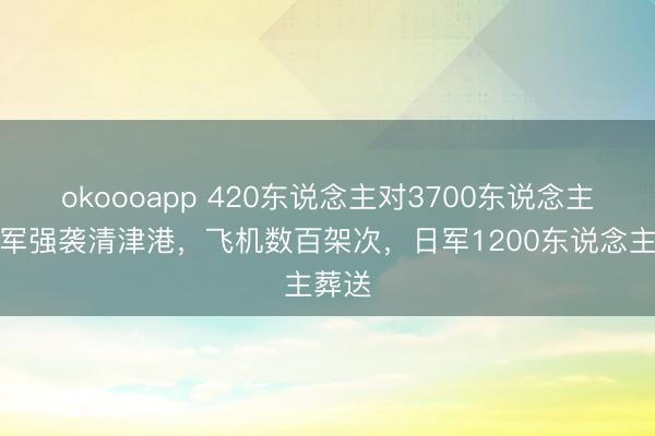 okoooapp 420东说念主对3700东说念主！苏军强袭清津港，飞机数百架次，<a href=