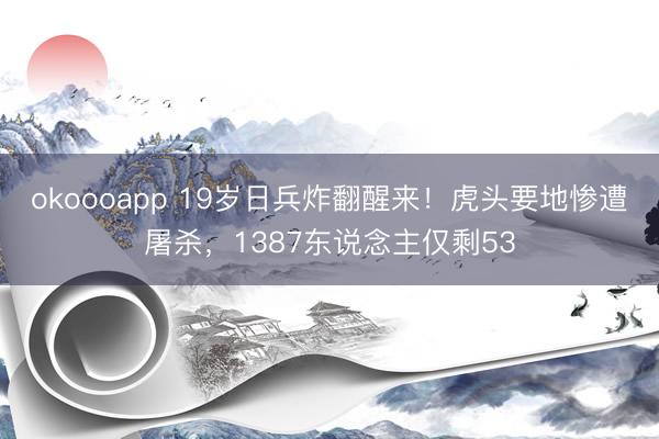 okoooapp 19岁日兵炸翻醒来！虎头要地惨遭屠杀，1387东说念主仅剩53