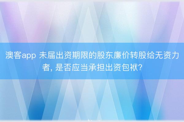 澳客app 未届出资期限的股东廉价转股给无资力者， 是否应当承担出资包袱?
