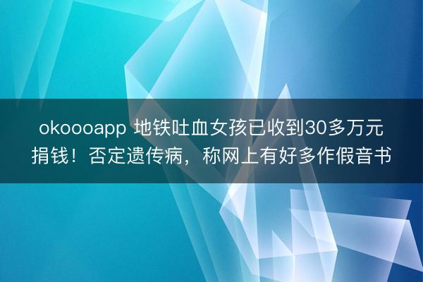 okoooapp 地铁吐血女孩已收到30多万元捐钱！否定遗传病，称网上有好多作假音书