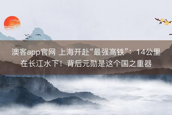 澳客app官网 上海开赴“最强高铁”：14公里在长江水下！背后元勋是这个国之重器