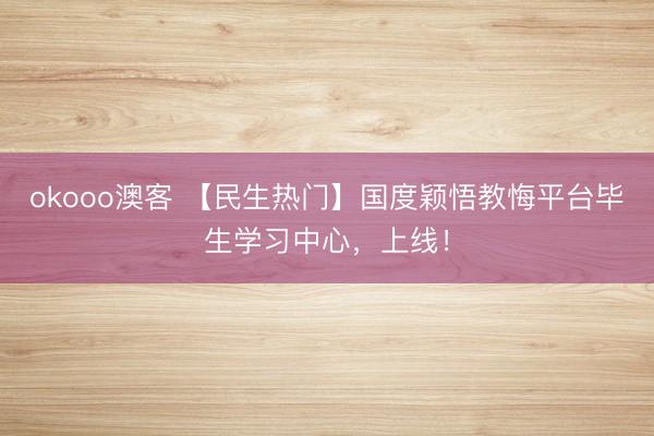 okooo澳客 【民生热门】国度颖悟教悔平台毕生学习中心，上线！