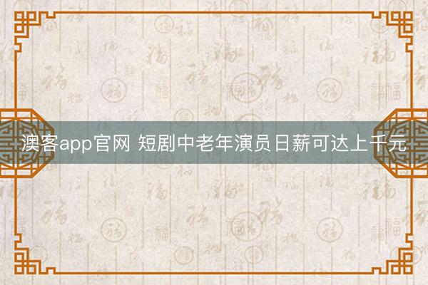 澳客app官网 短剧中老年演员日薪可达上千元