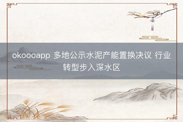 okoooapp 多地公示水泥产能置换决议 行业转型步入深水区