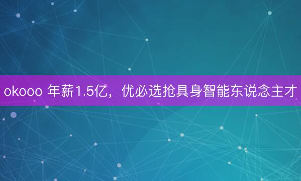 okooo 年薪1.5亿，优必选抢具身智能东说念主才