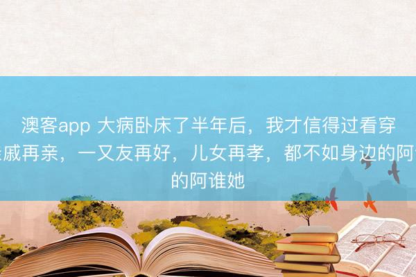 澳客app 大病卧床了半年后，我才信得过看穿：亲戚再亲，一又友再好，儿女再孝，都不如身边的阿谁她