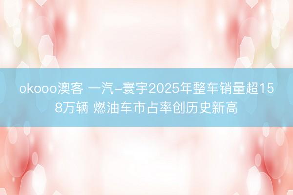 okooo澳客 一汽-寰宇2025年整车销量超158万辆 燃油车市占率创历史新高
